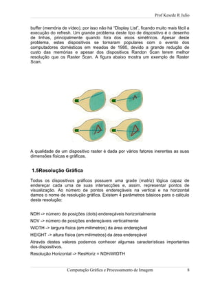 Prof Kesede R Julio
buffer (memória de vídeo), por isso não há “Display List”, ficando muito mais fácil a
execução do refresh. Um grande problema deste tipo de dispositivo é o desenho
de linhas, principalmente quando fora dos eixos simétricos. Apesar deste
problema, estes dispositivos se tornaram populares com o evento dos
computadores domésticos em meados de 1980, devido a grande redução de
custo das memórias e apesar dos dispositivos Randon Scan terem melhor
resolução que os Raster Scan. A figura abaixo mostra um exemplo de Raster
Scan.
A qualidade de um dispositivo raster é dada por vários fatores inerentes as suas
dimensões físicas e gráficas.
1.5Resolução Gráfica
Todos os dispositivos gráficos possuem uma grade (matriz) lógica capaz de
endereçar cada uma de suas intersecções e, assim, representar pontos de
visualização. Ao número de pontos endereçáveis na vertical e na horizontal
damos o nome de resolução gráfica. Existem 4 parâmetros básicos para o cálculo
desta resolução:
NDH -> número de posições (dots) endereçáveis horizontalmente
NDV -> número de posições endereçáveis verticalmente
WIDTH -> largura física (em milímetros) da área endereçável
HEIGHT -> altura física (em milímetros) da área endereçável
Através destes valores podemos conhecer algumas características importantes
dos dispositivos.
Resolução Horizontal -> ResHoriz = NDH/WIDTH
Computação Gráfica e Processamento de Imagem 8
 