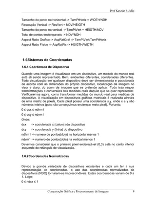 Prof Kesede R Julio
Tamanho do ponto na horizontal -> TamPtHoriz = WIDTH/NDH
Resolução Vertical -> ResVert = NDV/HEIGTH
Tamanho do ponto na vertical -> TamPtVert = HEIGTH/NDV
Total de pontos endereçaveis -> NDV*NDH
Aspect Ratio Gráfico -> AspRatGraf -> TamPtVert/TamPtHoriz
Aspect Ratio Físico -> AspRatFis -> HEIGTH/WIDTH
1.6Sistemas de Coordenadas
1.6.1.Coordenada de Dispositivo
Quando uma imagem é visualizada em um dispositivo, um modelo do mundo real
está ali sendo representado. Bem, ambientes diferentes, coordenadas diferentes.
Toda visualização em qualquer dispositivo deve ser dimensionada e posicionada
de acordo com as dimensões do próprio dispositivo, localização da imagem no
visor e claro, do zoom de imagem que se pretende aplicar. Tudo isso requer
transformações e conversões nas medidas reais daquilo que se quer representar.
Verificaremos agora, como transformar medidas do mundo real para medidas de
dispositivo. A visualização em dispositivos gráficos matriciais é realizada através
de uma matriz de pixels, Cada pixel possui uma coordenada x,y, onde x e y são
números inteiros (pois não conseguimos endereçar meio pixel). Portanto:
0 ≤ dcx ≤ ndhm1
0 ≤ dcy ≤ ndvm1
Onde:
dcx -> coordenada x (coluna) do dispositivo
dcy -> coordenada y (linha) do dispositivo
ndhm1 -> numero de pontos(dots) na horizontal menos 1
ndvm1 -> numero de pontos(dots) na vertical menos 1
Devemos considerar que o primeiro pixel endereçável (0,0) está no canto inferior
esquerdo do retângulo de visualização.
1.6.2Coordenadas Normalizadas
Devido a grande variedade de dispositivos existentes e cada um ter a sua
representação de coordenadas, o uso das coordenadas normalizadas de
dispositivos (NDC) tornaram-se imprescindíveis. Estas coordenadas variam de 0 a
1. Logo:
0 ≤ ndcx ≤ 1
Computação Gráfica e Processamento de Imagem 9
 