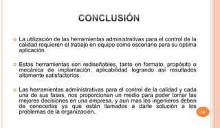 10
 La utilización de las herramientas administrativas para el control de la
calidad requieren el trabajo en equipo como escenario para su optima
aplicación.
 Estas herramientas son rediseñables, tanto en formato, propósito o
mecánica de implantación, aplicabilidad logrando así resultados
altamente satisfactorios.
 Las herramientas administrativas para el control de la calidad y cada
una de sus fases, nos proporcionan un medio para poder tomar las
mejores decisiones en una empresa, y aun mas los ingenieros deben
de conocerlas ya que están llamados a darle solución a los
problemas de la organización.
 