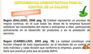 Según (GALLEGO, 2006 pág. 5) Calidad representa un proceso de
mejora continua, en el cual todas las áreas de la empresa buscan
satisfacer las necesidades del cliente o anticiparse a ellas, participando
activamente en el desarrollo de productos o en la prestación de
servicios.
Según (CARBELLIDO, 2005 pág. 16) La calidad constituye una
función integral de toda organización, es el resultado de un control de
todo individuo y cada división que conforma la empresa, puesto que se
tiene que practicar para que se pueda definir.
4
 