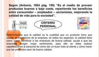 Según (Antonio, 1994 pág. 159) “Es el medio de proveer
productos buenos a bajo coste, repartiendo los beneficios
entre consumidor – empleados – accionistas, mejorando la
calidad de vida para la sociedad”.
5
CRITERIO
PERSONAL
Determinamos que la calidad es la cualidad que un producto tiene que
ayudar al crecimiento de la empresa, en todos los aspectos, la calidad tiene
como virtud identificar a las empresas de buena calidad, ayuda a que las
empresas tengan mejor rendimiento, para ello se debe realizar
capacitaciones al personal de cómo dar un buen trato al cliente y cómo hacer
que las productos sean de buena calidad.
 