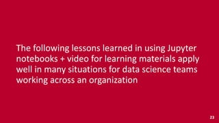 The	
  following	
  lessons	
  learned	
  in	
  using	
  Jupyter	
  
notebooks	
  +	
  video	
  for	
  learning	
  materials	
  apply	
  
well	
  in	
  many	
  situations	
  for	
  data	
  science	
  teams	
  
working	
  across	
  an	
  organization
23
 