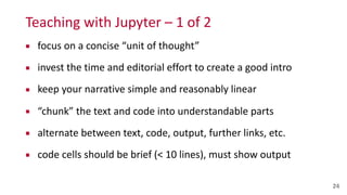 Teaching	
  with	
  Jupyter	
  –	
  1	
  of	
  2
▪ focus	
  on	
  a	
  concise	
  “unit	
  of	
  thought”	
  
▪ invest	
  the	
  time	
  and	
  editorial	
  effort	
  to	
  create	
  a	
  good	
  intro	
  
▪ keep	
  your	
  narrative	
  simple	
  and	
  reasonably	
  linear	
  
▪ “chunk”	
  the	
  text	
  and	
  code	
  into	
  understandable	
  parts	
  
▪ alternate	
  between	
  text,	
  code,	
  output,	
  further	
  links,	
  etc.	
  
▪ code	
  cells	
  should	
  be	
  brief	
  (<	
  10	
  lines),	
  must	
  show	
  output
24
 