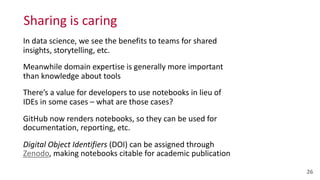 Sharing	
  is	
  caring
In	
  data	
  science,	
  we	
  see	
  the	
  benefits	
  to	
  teams	
  for	
  shared	
  
insights,	
  storytelling,	
  etc.	
  
Meanwhile	
  domain	
  expertise	
  is	
  generally	
  more	
  important	
  
than	
  knowledge	
  about	
  tools	
  
There’s	
  a	
  value	
  for	
  developers	
  to	
  use	
  notebooks	
  in	
  lieu	
  of	
  
IDEs	
  in	
  some	
  cases	
  –	
  what	
  are	
  those	
  cases?	
  
GitHub	
  now	
  renders	
  notebooks,	
  so	
  they	
  can	
  be	
  used	
  for	
  
documentation,	
  reporting,	
  etc.	
  
Digital	
  Object	
  Identifiers	
  (DOI)	
  can	
  be	
  assigned	
  through	
  
Zenodo,	
  making	
  notebooks	
  citable	
  for	
  academic	
  publication
26
 