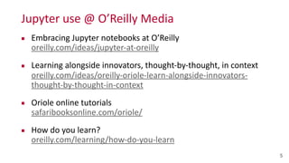 Jupyter	
  use	
  @	
  O’Reilly	
  Media
▪ Embracing	
  Jupyter	
  notebooks	
  at	
  O’Reilly 
oreilly.com/ideas/jupyter-­‐at-­‐oreilly	
  
▪ Learning	
  alongside	
  innovators,	
  thought-­‐by-­‐thought,	
  in	
  context 
oreilly.com/ideas/oreilly-­‐oriole-­‐learn-­‐alongside-­‐innovators-­‐
thought-­‐by-­‐thought-­‐in-­‐context	
  
▪ Oriole	
  online	
  tutorials 
safaribooksonline.com/oriole/	
  
▪ How	
  do	
  you	
  learn? 
oreilly.com/learning/how-­‐do-­‐you-­‐learn
5
 