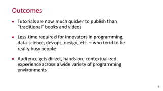 Outcomes
8
▪ Tutorials	
  are	
  now	
  much	
  quicker	
  to	
  publish	
  than	
  
“traditional”	
  books	
  and	
  videos	
  
▪ Less	
  time	
  required	
  for	
  innovators	
  in	
  programming,	
  
data	
  science,	
  devops,	
  design,	
  etc.	
  –	
  who	
  tend	
  to	
  be	
  
really	
  busy	
  people	
  
▪ Audience	
  gets	
  direct,	
  hands-­‐on,	
  contextualized	
  
experience	
  across	
  a	
  wide	
  variety	
  of	
  programming	
  
environments
 