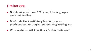 Limitations
9
▪ Notebook	
  kernels	
  run	
  REPLs,	
  so	
  older	
  languages	
  
were	
  not	
  feasible	
  
▪ Brief	
  code	
  blocks	
  with	
  tangible	
  outcomes	
  –	
   
precludes	
  business	
  topics,	
  systems	
  engineering,	
  etc	
  
▪ What	
  materials	
  will	
  fit	
  within	
  a	
  Docker	
  container?
 