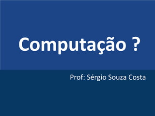Computação ?
Prof: Sérgio Souza Costa
 