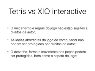 Tetris vs XIO interactive
• O mecanismo e regras do jogo não estão sujeitas a
direitos de autor;
• As ideias abstractas do jogo de computador não
podem ser protegidas por direitos de autor;
• O desenho, forma e movimento das peças podem
ser protegidas, bem como o aspeto do jogo;
 