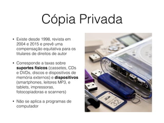 Cópia Privada
• Existe desde 1998, revista em
2004 e 2015 e prevê uma
compensação equitativa para os
titulares de direitos de autor
• Corresponde a taxas sobre
suportes físicos (cassetes, CDs
e DVDs, discos e dispositivos de
memória externos) e dispositivos
(smartphones, leitores MP3, e
tablets, impressoras,
fotocopiadoras e scanners)
• Não se aplica a programas de
computador
 