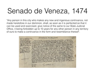 Senado de Veneza, 1474
"Any person in this city who makes any new and ingenious contrivance, not
made heretofore in our dominion, shall, as soon as it is perfected so that it
can be used and exercised, give notice of the same to our State Judicial
Ofﬁce, it being forbidden up to 10 years for any other person in any territory
of ours to make a contrivance in the form and resemblance thereof".
 