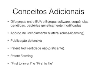 Conceitos Adicionais
• Diferenças entre EUA e Europa: software, sequências
genéticas, bactérias geneticamente modiﬁcadas
• Acordo de licenciamento bilateral (cross-licensing)
• Publicação defensiva
• Patent Troll (entidade não praticante)
• Patent Farming
• “First to invent” e “First to ﬁle”
 