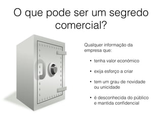 O que pode ser um segredo
comercial?
Qualquer informação da
empresa que:
• tenha valor económico
• exija esforço a criar
• tem um grau de novidade
ou unicidade
• é desconhecida do público
e mantida conﬁdencial
 