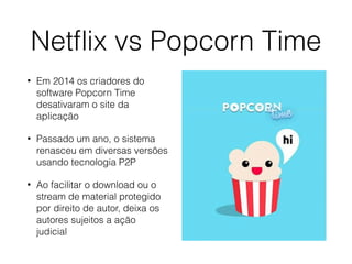 Netﬂix vs Popcorn Time
• Em 2014 os criadores do
software Popcorn Time
desativaram o site da
aplicação
• Passado um ano, o sistema
renasceu em diversas versões
usando tecnologia P2P
• Ao facilitar o download ou o
stream de material protegido
por direito de autor, deixa os
autores sujeitos a ação
judicial
 