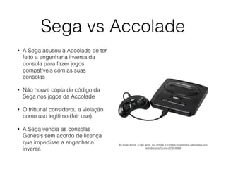 Sega vs Accolade
• A Sega acusou a Accolade de ter
feito a engenharia inversa da
consola para fazer jogos
compatíveis com as suas
consolas
• Não houve cópia de código da
Sega nos jogos da Accolade
• O tribunal considerou a violação
como uso legitimo (fair use).
• A Sega vendia as consolas
Genesis sem acordo de licença
que impedisse a engenharia
inversa
By Evan-Amos - Own work, CC BY-SA 3.0, https://commons.wikimedia.org/
w/index.php?curid=27914998
 
