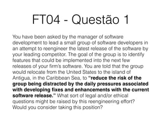 FT04 - Questão 1
You have been asked by the manager of software
development to lead a small group of software developers in
an attempt to reengineer the latest release of the software by
your leading competitor. The goal of the group is to identify
features that could be implemented into the next few
releases of your ﬁrm’s software. You are told that the group
would relocate from the United States to the island of
Antigua, in the Caribbean Sea, to “reduce the risk of the
group being distracted by the daily pressures associated
with developing ﬁxes and enhancements with the current
software release.” What sort of legal and/or ethical
questions might be raised by this reengineering effort?
Would you consider taking this position?
 