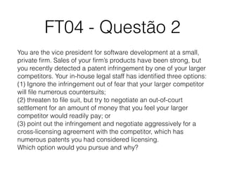 FT04 - Questão 2
You are the vice president for software development at a small,
private ﬁrm. Sales of your ﬁrm’s products have been strong, but
you recently detected a patent infringement by one of your larger
competitors. Your in-house legal staff has identiﬁed three options: 
(1) Ignore the infringement out of fear that your larger competitor
will ﬁle numerous countersuits; 
(2) threaten to ﬁle suit, but try to negotiate an out-of-court
settlement for an amount of money that you feel your larger
competitor would readily pay; or 
(3) point out the infringement and negotiate aggressively for a
cross-licensing agreement with the competitor, which has
numerous patents you had considered licensing. 
Which option would you pursue and why?
 