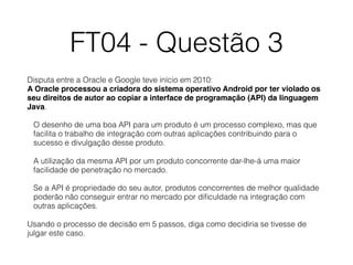 FT04 - Questão 3
Disputa entre a Oracle e Google teve início em 2010: 
A Oracle processou a criadora do sistema operativo Android por ter violado os
seu direitos de autor ao copiar a interface de programação (API) da linguagem
Java.
O desenho de uma boa API para um produto é um processo complexo, mas que
facilita o trabalho de integração com outras aplicações contribuindo para o
sucesso e divulgação desse produto.
A utilização da mesma API por um produto concorrente dar-lhe-á uma maior
facilidade de penetração no mercado.
Se a API é propriedade do seu autor, produtos concorrentes de melhor qualidade
poderão não conseguir entrar no mercado por diﬁculdade na integração com
outras aplicações.
Usando o processo de decisão em 5 passos, diga como decidiria se tivesse de
julgar este caso.
 