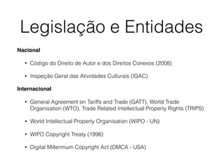 Legislação e Entidades
Nacional
• Código do Direito de Autor e dos Direitos Conexos (2008)
• Inspeção Geral das Atividades Culturais (IGAC)
Internacional
• General Agreement on Tariffs and Trade (GATT), World Trade
Organisation (WTO), Trade Related Intellectual Property Rights (TRIPS)
• World Intellectual Property Organisation (WIPO - UN)
• WIPO Copyright Treaty (1996)
• Digital Millennium Copyright Act (DMCA - USA)
 