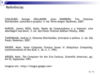 Referências COULOURIS, George; DOLLIMORE, Jean; KINDBERG, Tim. Sistemas Distribuídos: conceitos e projeto. 4. ed. Porto Alegre: Bookman, 2007. KUROSE, James; ROSS, Keith. Redes de Computadores e a Internet: uma abordagem top-down. 3. ed. São Paulo: Pearson Addison Wesley, 2006. TANENBAUM, Andrew S. Sistemas Distribuídos: princípios e prática. 2. ed. São Paulo: Bookman, 2007. WEISER, Mark. Some Computer Science Issues in Ubiquitous Computing. Communications of the ACM, v. 36, n. 7, 1993. WEISER, Mark. The Computer for the 21st Century. Scientific American, pp. 94-10, September 1991. Imagens em: <http://images.google.com>  / 15 