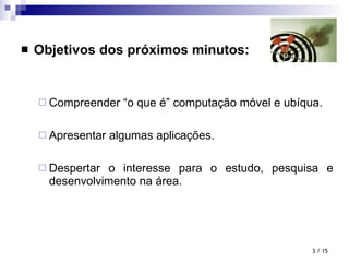 Objetivos dos próximos minutos: Compreender “o que é” computação móvel e ubíqua. Apresentar algumas aplicações. Despertar o interesse para o estudo, pesquisa e desenvolvimento na área.  / 15 