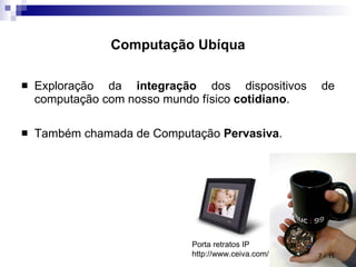 Computação Ubíqua Exploração da  integração  dos dispositivos de computação com nosso mundo físico  cotidiano . Também chamada de Computação  Pervasiva .  / 15 Porta retratos IP http://www.ceiva.com/ 