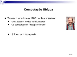 Computação Ubíqua Termo cunhado em 1988 por Mark Weiser “ Uma pessoa, muitos computadores” “ Os computadores ‘desapareceriam’” Ubíquo: em toda parte  / 15 