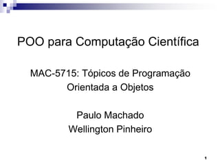 1
POO para Computação Científica
MAC-5715: Tópicos de Programação
Orientada a Objetos
Paulo Machado
Wellington Pinheiro
 
