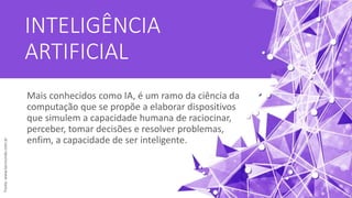 INTELIGÊNCIA
ARTIFICIAL
Mais conhecidos como IA, é um ramo da ciência da
computação que se propõe a elaborar dispositivos
que simulem a capacidade humana de raciocinar,
perceber, tomar decisões e resolver problemas,
enfim, a capacidade de ser inteligente.
Fonte:www.tecmundo.com.br
 