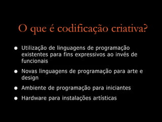O que é codificação criativa?
• Utilização de linguagens de programação
existentes para fins expressivos ao invés de
funcionais
• Novas linguagens de programação para arte e
design
• Ambiente de programação para iniciantes
• Hardware para instalações artísticas
 