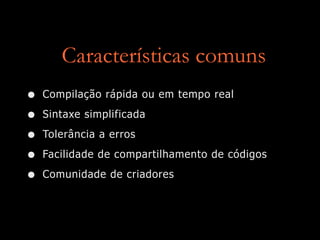 Características comuns
• Compilação rápida ou em tempo real
• Sintaxe simplificada
• Tolerância a erros
• Facilidade de compartilhamento de códigos
• Comunidade de criadores
 