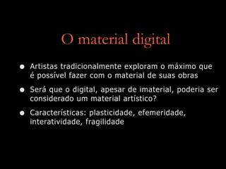 O material digital
• Artistas tradicionalmente exploram o máximo que
é possível fazer com o material de suas obras
• Será que o digital, apesar de imaterial, poderia ser
considerado um material artístico?
• Características: plasticidade, efemeridade,
interatividade, fragilidade
 