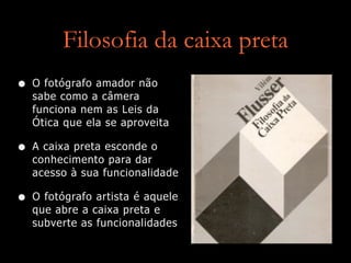 Filosofia da caixa preta
• O fotógrafo amador não
sabe como a câmera
funciona nem as Leis da
Ótica que ela se aproveita
• A caixa preta esconde o
conhecimento para dar
acesso à sua funcionalidade
• O fotógrafo artista é aquele
que abre a caixa preta e
subverte as funcionalidades
 
