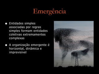 Emergência
• Entidades simples
associadas por regras
simples formam entidades
coletivas extremamentes
complexas
• A organização emergente é
horizontal, dinâmica e
imprevisível
 