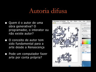 Autoria difusa
• Quem é o autor de uma
obra generativa? O
programador, o interator ou
não existe autor?
• O conceito de autor tem
sido fundamental para a
arte desde a Renascença
• Pode um computador fazer
arte por conta própria?
 