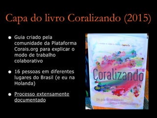 Capa do livro Coralizando (2015)
• Guia criado pela
comunidade da Plataforma
Corais.org para explicar o
modo de trabalho
colaborativo
• 16 pessoas em diferentes
lugares do Brasil (e eu na
Holanda)
• Processo extensamente
documentado
 