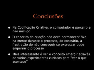 Conclusões
• Na Codificação Criativa, o computador é parceiro e
não inimigo
• O conceito da criação não deve permanecer fixo
na mente durante o processo, do contrário, a
frustração de não conseguir se expressar pode
emperrar o processo
• Mais interessante é ver o conceito emergir através
de vários experimentos curiosos para “ver o que
acontece”
 