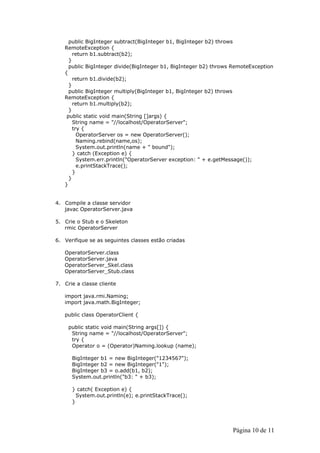 public BigInteger subtract(BigInteger b1, BigInteger b2) throws
   RemoteException {
       return b1.subtract(b2);
     }
     public BigInteger divide(BigInteger b1, BigInteger b2) throws RemoteException
   {
       return b1.divide(b2);
     }
     public BigInteger multiply(BigInteger b1, BigInteger b2) throws
   RemoteException {
       return b1.multiply(b2);
     }
    public static void main(String []args) {
       String name = "//localhost/OperatorServer";
       try {
         OperatorServer os = new OperatorServer();
         Naming.rebind(name,os);
         System.out.println(name + " bound");
       } catch (Exception e) {
         System.err.println("OperatorServer exception: " + e.getMessage());
         e.printStackTrace();
       }
     }
   }


4. Compile a classe servidor
   javac OperatorServer.java

5. Crie o Stub e o Skeleton
   rmic OperatorServer

6. Verifique se as seguintes classes estão criadas

   OperatorServer.class
   OperatorServer.java
   OperatorServer_Skel.class
   OperatorServer_Stub.class

7. Crie a classe cliente

   import java.rmi.Naming;
   import java.math.BigInteger;

   public class OperatorClient {

     public static void main(String args[]) {
      String name = "//localhost/OperatorServer";
      try {
      Operator o = (Operator)Naming.lookup (name);

      BigInteger b1 = new BigInteger("1234567");
      BigInteger b2 = new BigInteger("1");
      BigInteger b3 = o.add(b1, b2);
      System.out.println("b3: " + b3);

      } catch( Exception e) {
        System.out.println(e); e.printStackTrace();
      }




                                                                  Página 10 de 11
 