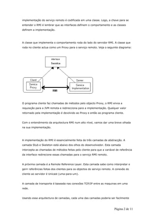 implementação do serviço remoto é codificada em uma classe. Logo, a chave para se
entender o RMI é lembrar que as interfaces definem o comportamento e as classes
definem a implementação.




A classe que implementa o comportamento roda do lado do servidor RMI. A classe que
roda no cliente actua como um Proxy para o serviço remoto. Veja o seguinte diagrama:




O programa cliente faz chamadas de métodos pelo objecto Proxy, o RMI envia a
requisição para a JVM remota e redirecciona para a implementação. Qualquer valor
retornado pela implementação é devolvido ao Proxy e então ao programa cliente.


Com o entendimento da arquitectura RMI num alto nível, vamos dar uma breve olhada
na sua implementação.




A implementação do RMI é essencialmente feita de três camadas de abstracção. A
camada Stub e Skeleton está abaixo dos olhos do desenvolvedor. Esta camada
intercepta as chamadas de métodos feitas pelo cliente para que a variável de referência
da interface redirecione essas chamadas para o serviço RMI remoto.


A próxima camada é a Remote Reference Layer. Esta camada sabe como interpretar e
gerir referências feitas dos clientes para os objectos do serviço remoto. A conexão do
cliente ao servidor é Unicast (uma-para-um).


A camada de transporte é baseada nas conexões TCP/IP entre as maquinas em uma
rede.


Usando essa arquitectura de camadas, cada uma das camadas poderia ser facilmente



                                                                          Página 2 de 11
 