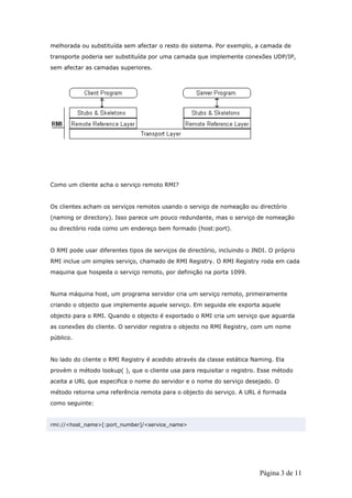 melhorada ou substituída sem afectar o resto do sistema. Por exemplo, a camada de
transporte poderia ser substituída por uma camada que implemente conexões UDP/IP,
sem afectar as camadas superiores.




Como um cliente acha o serviço remoto RMI?


Os clientes acham os serviços remotos usando o serviço de nomeação ou directório
(naming or directory). Isso parece um pouco redundante, mas o serviço de nomeação
ou directório roda como um endereço bem formado (host:port).


O RMI pode usar diferentes tipos de serviços de directório, incluindo o JNDI. O próprio
RMI inclue um simples serviço, chamado de RMI Registry. O RMI Registry roda em cada
maquina que hospeda o serviço remoto, por definição na porta 1099.


Numa máquina host, um programa servidor cria um serviço remoto, primeiramente
criando o objecto que implemente aquele serviço. Em seguida ele exporta aquele
objecto para o RMI. Quando o objecto é exportado o RMI cria um serviço que aguarda
as conexões do cliente. O servidor registra o objecto no RMI Registry, com um nome
público.


No lado do cliente o RMI Registry é acedido através da classe estática Naming. Ela
provém o método lookup( ), que o cliente usa para requisitar o registro. Esse método
aceita a URL que especifica o nome do servidor e o nome do serviço desejado. O
método retorna uma referência remota para o objecto do serviço. A URL é formada
como seguinte:


rmi://<host_name>[:port_number]/<service_name>




                                                                          Página 3 de 11
 