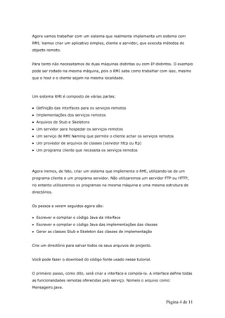 Agora vamos trabalhar com um sistema que realmente implementa um sistema com
RMI. Vamos criar um aplicativo simples, cliente e servidor, que executa métodos do
objecto remoto.


Para tanto não necessitamos de duas máquinas distintas ou com IP distintos. O exemplo
pode ser rodado na mesma máquina, pois o RMI sabe como trabalhar com isso, mesmo
que o host e o cliente sejam na mesma localidade.




Um sistema RMI é composto de várias partes:


• Definição das interfaces para os serviços remotos
• Implementações dos serviços remotos
• Arquivos de Stub e Skeletons
• Um servidor para hospedar os serviços remotos
• Um serviço de RMI Naming que permite o cliente achar os serviços remotos
• Um provedor de arquivos de classes (servidor http ou ftp)
• Um programa cliente que necessita os serviços remotos




Agora iremos, de fato, criar um sistema que implemente o RMI, utilizando-se de um
programa cliente e um programa servidor. Não utilizaremos um servidor FTP ou HTTP,
no entanto utilizaremos os programas na mesma máquina e uma mesma estrutura de
directórios.


Os passos a serem seguidos agora são:


• Escrever e compilar o código Java da interface
• Escrever e compilar o código Java das implementações das classes
• Gerar as classes Stub e Skeleton das classes de implementação


Crie um directório para salvar todos os seus arquivos de projecto.


Você pode fazer o download do código fonte usado nesse tutorial.


O primeiro passo, como dito, será criar a interface e compilá-la. A interface define todas
as funcionalidades remotas oferecidas pelo serviço. Nomeio o arquivo como:
Mensageiro.java.



                                                                           Página 4 de 11
 
