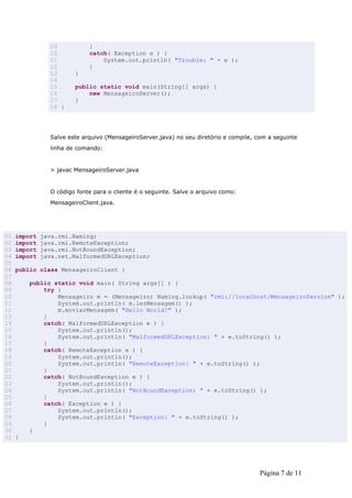 09           }
                10           catch( Exception e ) {
                11               System.out.println( "Trouble: " + e );
                12           }
                13      }
                14
                15      public static void main(String[] args) {
                16          new MensageiroServer();
                17      }
                18 }




                Salve este arquivo (MensageiroServer.java) no seu diretório e compile, com a seguinte
                linha de comando:


                > javac MensageiroServer.java


                O código fonte para o cliente é o seguinte. Salve o arquivo como:
                MensageiroClient.java.




01   import   java.rmi.Naming;
02   import   java.rmi.RemoteException;
03   import   java.rmi.NotBoundException;
04   import   java.net.MalformedURLException;
05
06   public class MensageiroClient {
07
08       public static void main( String args[] ) {
09           try {
10               Mensageiro m = (Mensageiro) Naming.lookup( "rmi://localhost/MensageiroService" );
11               System.out.println( m.lerMensagem() );
12               m.enviarMensagem( "Hello World!" );
13           }
14           catch( MalformedURLException e ) {
15               System.out.println();
16               System.out.println( "MalformedURLException: " + e.toString() );
17           }
18           catch( RemoteException e ) {
19               System.out.println();
20               System.out.println( "RemoteException: " + e.toString() );
21           }
22           catch( NotBoundException e ) {
23               System.out.println();
24               System.out.println( "NotBoundException: " + e.toString() );
25           }
26           catch( Exception e ) {
27               System.out.println();
28               System.out.println( "Exception: " + e.toString() );
29           }
30       }
31   }




                                                                                        Página 7 de 11
 