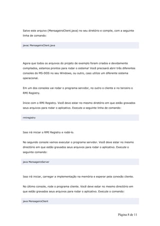 Salve este arquivo (MensageiroClient.java) no seu diretório e compile, com a seguinte
linha de comando:


javac MensageiroClient.java




Agora que todos os arquivos do projeto de exemplo foram criados e devidamente
compilados, estamos prontos para rodar o sistema! Você precisará abrir três diferentes
consoles do MS-DOS no seu Windows, ou outro, caso utilize um diferente sistema
operacional.


Em um dos consoles vai rodar o programa servidor, no outro o cliente e no terceiro o
RMI Registry.


Inicie com o RMI Registry. Você deve estar no mesmo diretório em que estão gravados
seus arquivos para rodar o aplicativo. Execute a seguinte linha de comando:


rmiregistry




Isso irá iniciar o RMI Registry e rodá-lo.


No segundo console vamos executar o programa servidor. Você deve estar no mesmo
directório em que estão gravados seus arquivos para rodar o aplicativo. Execute o
seguinte comando:


java MensageiroServer




Isso irá iniciar, carregar a implementação na memória e esperar pela conexão cliente.


No último console, rode o programa cliente. Você deve estar no mesmo directório em
que estão gravados seus arquivos para rodar o aplicativo. Execute o comando:


java MensageiroClient




                                                                         Página 8 de 11
 