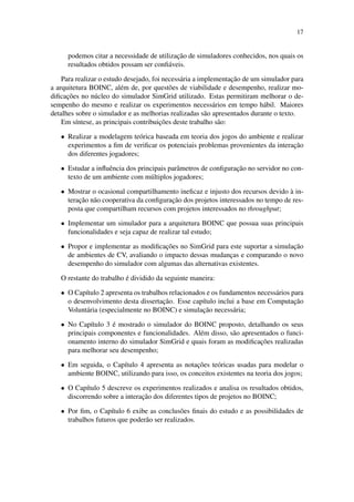 17
podemos citar a necessidade de utilização de simuladores conhecidos, nos quais os
resultados obtidos possam ser confiáveis.
Para realizar o estudo desejado, foi necessária a implementação de um simulador para
a arquitetura BOINC, além de, por questões de viabilidade e desempenho, realizar mo-
dificações no núcleo do simulador SimGrid utilizado. Estas permitiram melhorar o de-
sempenho do mesmo e realizar os experimentos necessários em tempo hábil. Maiores
detalhes sobre o simulador e as melhorias realizadas são apresentados durante o texto.
Em síntese, as principais contribuições deste trabalho são:
• Realizar a modelagem teórica baseada em teoria dos jogos do ambiente e realizar
experimentos a fim de verificar os potenciais problemas provenientes da interação
dos diferentes jogadores;
• Estudar a influência dos principais parâmetros de configuração no servidor no con-
texto de um ambiente com múltiplos jogadores;
• Mostrar o ocasional compartilhamento ineficaz e injusto dos recursos devido à in-
teração não cooperativa da configuração dos projetos interessados no tempo de res-
posta que compartilham recursos com projetos interessados no throughput;
• Implementar um simulador para a arquitetura BOINC que possua suas principais
funcionalidades e seja capaz de realizar tal estudo;
• Propor e implementar as modificações no SimGrid para este suportar a simulação
de ambientes de CV, avaliando o impacto dessas mudanças e comparando o novo
desempenho do simulador com algumas das alternativas existentes.
O restante do trabalho é dividido da seguinte maneira:
• O Capítulo 2 apresenta os trabalhos relacionados e os fundamentos necessários para
o desenvolvimento desta dissertação. Esse capítulo inclui a base em Computação
Voluntária (especialmente no BOINC) e simulação necessária;
• No Capítulo 3 é mostrado o simulador do BOINC proposto, detalhando os seus
principais componentes e funcionalidades. Além disso, são apresentados o funci-
onamento interno do simulador SimGrid e quais foram as modificações realizadas
para melhorar seu desempenho;
• Em seguida, o Capítulo 4 apresenta as notações teóricas usadas para modelar o
ambiente BOINC, utilizando para isso, os conceitos existentes na teoria dos jogos;
• O Capítulo 5 descreve os experimentos realizados e analisa os resultados obtidos,
discorrendo sobre a interação dos diferentes tipos de projetos no BOINC;
• Por fim, o Capítulo 6 exibe as conclusões finais do estudo e as possibilidades de
trabalhos futuros que poderão ser realizados.
 