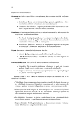 20
Figura 2.1 e detalhada abaixo:
Organização: Indica como é feito o gerenciamento dos recursos e se divide em 2 cate-
gorias:
• Centralizada: Possui um servidor central que gerencia a plataforma e é res-
ponsável por distribuir as tarefas aos provedores de recurso;
• Distribuída: Por outro lado, a organização distribuída não possui servidor cen-
tral e a responsabilidade é dividida entre os voluntários.
Plataforma: Classifica o ambiente conforme os aplicativos necessários pelo provedor do
recurso para participar do ambiente.
• Web-based: Esse tipo de plataforma é baseada em tecnologias web e são dis-
ponibilizadas através de applets pela Internet. Ao usuário basta acessar o site
e o aplicativo é baixado e roda na sua máquina;
• Middleware: Necessita a instalação de um programa específico na máquina
do usuário que é responsável por gerenciar os recursos existentes.
Escala: Representa a abrangência do sistema. São elas:
• Internet: Qualquer máquina conectada à Internet pode participar;
• LAN: Normalmente restrito a um ambiente fechado, tais como empresas ou
universidades.
Provedor de Recurso: Caracteriza de onde vem os recursos do ambiente:
• Voluntário: São os usuários totalmente voluntários, os quais não possuem
qualquer ligação com os projetos para os quais estão trabalhando;
• Empresa: Composto por máquinas que pertencem a uma organização e por
isso, devem participar da plataforma.
Segundo (KONDO et al., 2004), os ambientes de computação voluntária têm as se-
guintes características:
• Volatilidade: Uma consequência direta do caráter voluntário da doação dos recursos
é a volatilidade dos mesmos. Cada cliente pode entrar, sair ou retirar elementos do
sistema a qualquer momento, independente do recurso estar sendo usado ou não;
• Heterogeneidade: Cada máquina da plataforma possui suas características (sistema
operacional, processador, disco, RAM, etc). Dessa forma, a aplicação que roda em
uma determinada máquina pode não rodar em outra;
• Escalabilidade: O sistema é facilmente escalável uma vez que a simples adesão de
novos clientes aumenta a capacidade de processamento da plataforma;
• Imprevisibilidade: Devido, principalmente, ao dinamismo dos clientes, é extrema-
mente difícil prever o comportamento do sistema.
 