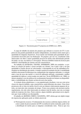 21
Provedor de Recurso
Computação Voluntária
Descentralizada
Middleware
LAN
Centralizada
Organização
Plataforma
Escala
Internet
Empresa
Voluntário
Web−based
Figura 2.1: Taxonomia para CV proposta em (CHOI et al., 2007).
A carga de trabalho da maioria dos projetos que utilizam os recursos de CV é com-
posta de uma grande quantidade de tarefas independentes, em número muito maior que a
quantidade de máquinas disponíveis. Essas tarefas são limitadas pela quantidade de pro-
cessamento necessária para sua finalização. Os projetos, por sua vez, usualmente estão
interessados em obter a maior quantidade possível de tarefas num determinado período
de tempo, ou seja, sua métrica é o throughput. Diversos trabalhos tratam de técnicas para
melhorar o desempenho do sistema com tais características.
No trabalho de (ESTRADA; TAUFER; ANDERSON, 2009) são estudados: as po-
líticas na seleção de tarefas a serem enviadas aos clientes, isto é qual o tipo e em que
quantidade as tarefas devem ser selecionadas; o desempenho no uso de redundância ho-
mogênea na distribuição das tarefas, evitando a perda de resultados devido à variabilidade
numérica decorrente de diferenças nas configurações das máquinas utilizadas; e a relação
entre a taxa de erros das tarefas e o nível de replicação utilizado, constatando a melhor
quantidade de réplicas a serem usadas em cada caso. Já em (ESTRADA et al., 2006), os
autores propõem o uso de políticas de escalonamento baseada em limiares na disponibili-
dade e confiabilidade dos clientes na hora do envio das tarefas.
A evolução destas plataformas e a sua popularização desafiam o seu uso com novas
classes de carga de trabalho, cujas características sejam diferentes das atuais. Uma classe
promissora são os lotes de tarefas (batch) com um número relativamente pequeno de ta-
refas, em intervalos não constantes de tempo. Como esses projetos não possuem tarefas
regularmente, eles não estão interessados no número total de tarefas, mas sim, no tempo
médio de respostas dos lotes. Neste contexto, alguns trabalhos apresentam novos algorit-
mos que visam melhorar seu desempenho.
O trabalho de (KONDO; CHIEN; CASANOVA, 2007) afirma que um rápido tempo
de resposta das aplicações pode ser obtido através de:
• Priorização dos recursos: O ordenamento dos recursos conforme algum critério, tal
como o poder de processamento da CPU ou média de tarefas realizadas, pode evitar
a distribuição de tarefas para as máquinas consideradas ruins. Nota-se que essa
 