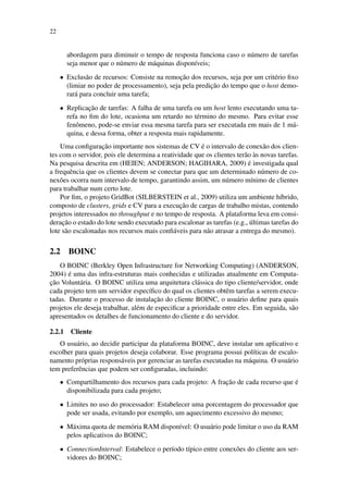 22
abordagem para diminuir o tempo de resposta funciona caso o número de tarefas
seja menor que o número de máquinas disponíveis;
• Exclusão de recursos: Consiste na remoção dos recursos, seja por um critério fixo
(limiar no poder de processamento), seja pela predição do tempo que o host demo-
rará para concluir uma tarefa;
• Replicação de tarefas: A falha de uma tarefa ou um host lento executando uma ta-
refa no fim do lote, ocasiona um retardo no término do mesmo. Para evitar esse
fenômeno, pode-se enviar essa mesma tarefa para ser executada em mais de 1 má-
quina, e dessa forma, obter a resposta mais rapidamente.
Uma configuração importante nos sistemas de CV é o intervalo de conexão dos clien-
tes com o servidor, pois ele determina a reatividade que os clientes terão às novas tarefas.
Na pesquisa descrita em (HEIEN; ANDERSON; HAGIHARA, 2009) é investigada qual
a frequência que os clientes devem se conectar para que um determinado número de co-
nexões ocorra num intervalo de tempo, garantindo assim, um número mínimo de clientes
para trabalhar num certo lote.
Por fim, o projeto GridBot (SILBERSTEIN et al., 2009) utiliza um ambiente híbrido,
composto de clusters, grids e CV para a execução de cargas de trabalho mistas, contendo
projetos interessados no throughput e no tempo de resposta. A plataforma leva em consi-
deração o estado do lote sendo executado para escalonar as tarefas (e.g., últimas tarefas do
lote são escalonadas nos recursos mais confiáveis para não atrasar a entrega do mesmo).
2.2 BOINC
O BOINC (Berkley Open Infrastructure for Networking Computing) (ANDERSON,
2004) é uma das infra-estruturas mais conhecidas e utilizadas atualmente em Computa-
ção Voluntária. O BOINC utiliza uma arquitetura clássica do tipo cliente/servidor, onde
cada projeto tem um servidor específico do qual os clientes obtêm tarefas a serem execu-
tadas. Durante o processo de instalação do cliente BOINC, o usuário define para quais
projetos ele deseja trabalhar, além de especificar a prioridade entre eles. Em seguida, são
apresentados os detalhes de funcionamento do cliente e do servidor.
2.2.1 Cliente
O usuário, ao decidir participar da plataforma BOINC, deve instalar um aplicativo e
escolher para quais projetos deseja colaborar. Esse programa possui políticas de escalo-
namento próprias responsáveis por gerenciar as tarefas executadas na máquina. O usuário
tem preferências que podem ser configuradas, incluindo:
• Compartilhamento dos recursos para cada projeto: A fração de cada recurso que é
disponibilizada para cada projeto;
• Limites no uso do processador: Estabelecer uma porcentagem do processador que
pode ser usada, evitando por exemplo, um aquecimento excessivo do mesmo;
• Máxima quota de memória RAM disponível: O usuário pode limitar o uso da RAM
pelos aplicativos do BOINC;
• ConnectionInterval: Estabelece o período típico entre conexões do cliente aos ser-
vidores do BOINC;
 