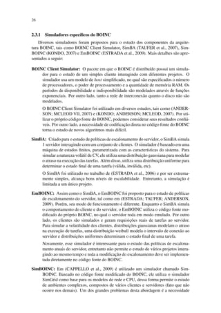 26
2.3.1 Simuladores específicos do BOINC
Diversos simuladores foram propostos para o estudo dos componentes da arquite-
tura BOINC, tais como BOINC Client Simulator, SimBA (TAUFER et al., 2007), Sim-
BOINC (KONDO, 2007) e EmBOINC (ESTRADA et al., 2009). Mais detalhes são apre-
sentados a seguir:
BOINC Client Simulator: O pacote em que o BOINC é distribuído possui um simula-
dor para o estudo de um simples cliente interagindo com diferentes projetos. O
simulador usa um modelo de host simplificado, no qual são especificados o número
de processadores, o poder de processamento e a quantidade de memória RAM. Os
períodos de disponibilidade e indisponibilidade são modelados através de funções
exponenciais. Por outro lado, tanto a rede de interconexão quanto o disco não são
modelados.
O BOINC Client Simulator foi utilizado em diversos estudos, tais como (ANDER-
SON; MCLEOD VII, 2007) e (KONDO; ANDERSON; MCLEOD, 2007). Por uti-
lizar o próprio código fonte do BOINC, podemos considerar seus resultados confiá-
veis. Por outro lado, a necessidade de codificação direta no código fonte do BOINC
torna o estudo de novos algoritmos mais difícil.
SimBA: Criado para o estudo de políticas de escalonamento do servidor, o SimBA simula
1 servidor interagindo com um conjunto de clientes. O simulador é baseado em uma
máquina de estados finitos, parametrizada com as características do sistema. Para
simular a natureza volátil de CV, ele utiliza uma distribuição gaussiana para modelar
o atraso na execução das tarefas. Além disso, utiliza uma distribuição uniforme para
determinar o estado final de uma tarefa (válida, inválida, etc).
O SimBA foi utilizado no trabalho de (ESTRADA et al., 2006) e por ser extrema-
mente simples, alcança bons níveis de escalabilidade. Entretanto, a simulação é
limitada a um único projeto.
EmBOINC: Assim como o SimBA, o EmBOINC foi proposto para o estudo de políticas
de escalonamento do servidor, tal como em (ESTRADA; TAUFER; ANDERSON,
2009). Porém, seu modo de funcionamento é diferente. Enquanto o SimBA simula
o comportamento do cliente e do servidor, o EmBOINC utiliza o código fonte mo-
dificado do próprio BOINC, no qual o servidor roda em modo emulado. Por outro
lado, os clientes são simulados e geram requisições reais de tarefas ao servidor.
Para simular a volatilidade dos clientes, distribuições gaussianas modelam o atraso
na execução de tarefas, uma distribuição weibull modela o intervalo de conexão ao
servidor e distribuições uniformes determinam o estado final de uma tarefa.
Novamente, esse simulador é interessante para o estudo das políticas de escalona-
mento atuais do servidor, entretanto não permite o estudo de vários projetos intera-
gindo ao mesmo tempo e toda a modificação do escalonamento deve ser implemen-
tada diretamente no código fonte do BOINC.
SimBOINC: Em (CAPPELLO et al., 2009) é utilizado um simulador chamado Sim-
BOINC. Baseado no código fonte modificado do BOINC, ele utiliza o simulador
SimGrid como base para os modelos de rede e CPU, dessa forma permite o estudo
de ambientes complexos, compostos de vários clientes e servidores (fato que não
ocorre nos demais). Um dos grandes problemas desta abordagem é a necessidade
 
