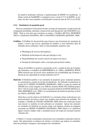 27
de mantê-lo atualizado conforme a implementação do BOINC for modificada. A
última versão do SimBOINC é compatível com a versão 5.5.11 do BOINC, no en-
tanto, ele não é mais mantido e está defasado (versão de maio de 2011 é a 6.10.58).
2.3.2 Simuladores de propósito geral
Diversos simuladores foram desenvolvidos ao longo do tempo para o estudo na área de
computação distribuída, entretanto a maioria tem curta duração de vida (NAICKEN et al.,
2006). Pode-se citar dois que resistiram ao tempo, o GridSim (BUYYA; MURSHED,
2002) e o SimGrid (CASANOVA, 2001; CASANOVA; LEGRAND; QUINSON, 2008).
GridSim: O GridSim foi desenvolvido para fornecer uma ferramenta de simulação de
grades e clusters que tivesse capacidade de modelar os mais diferentes tipos de
entidades desses ambientes. Entre as funcionalidades, podemos citar:
• Modelagem de recursos heterogêneos;
• Definição da hierarquia de rede que interliga os nós;
• Disponibilidade dos recursos através de arquivos de traços;
• Geração de informações sobre a execução para posterior análise.
Apesar do GridSim ser genérico, permitindo assim, o estudo da área de Computa-
ção Voluntária, os trabalhos de (DEPOORTER et al., 2008) e (BARISITS; BOYD,
2009) mostram que ele possui sérios problemas de escalabilidade que levantam a
dúvida da sua capacidade de simular ambientes de CV.
SimGrid: O SimGrid também é um simulador de propósito geral, mantendo portanto,
as características comuns de tal tipo de plataforma. Foi utilizado recentemente no
estudo de CV (HEIEN; FUJIMOTO; HAGIHARA, 2008) e é capaz de simular até
200.000 hosts numa máquina com 4GB de memória RAM (The SimGrid project,
2011). Ele foi usado ainda, em estudos do projeto OurGrid (SANTOS-NETO et al.,
2004; MOWBRAY et al., 2006) e no escalonamento de tarefas do tipo Bag of Tasks
em (SILVA; SENGER, 2009).
Além disso, um dos atrativos do SimGrid é o o constante esforço realizado por seus
desenvolvedores de forma a tornar seus modelos mais próximos da realidade. Por
exemplo, o trabalho de (VELHO; LEGRAND, 2009) efetua um estudo para tornar
mais preciso os modelos de rede utilizados no simulador. Apesar dos animado-
res resultados do SimGrid, no recente estudo com algumas centenas de máquinas
executado em (HEIEN; FUJIMOTO; HAGIHARA, 2008), Heien et al. identificou
alguns cenários simples onde o simulador possui um tempo de execução inaceita-
velmente alto.
A Tabela 2.1 resume as principais características dos simuladores analisados anterior-
mente. São apresentados os números de clientes e servidores que podem ser simulados,
além das principais vantagens e desvantagens dos simuladores.
 