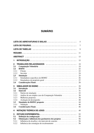 SUMÁRIO
LISTA DE ABREVIATURAS E SIGLAS . . . . . . . . . . . . . . . . . . . . 5
LISTA DE FIGURAS . . . . . . . . . . . . . . . . . . . . . . . . . . . . . . . 7
LISTA DE TABELAS . . . . . . . . . . . . . . . . . . . . . . . . . . . . . . 9
RESUMO . . . . . . . . . . . . . . . . . . . . . . . . . . . . . . . . . . . . . 11
ABSTRACT . . . . . . . . . . . . . . . . . . . . . . . . . . . . . . . . . . . 13
1 INTRODUÇÃO . . . . . . . . . . . . . . . . . . . . . . . . . . . . . . . . 15
2 TRABALHOS RELACIONADOS . . . . . . . . . . . . . . . . . . . . . 19
2.1 Computação Voluntária . . . . . . . . . . . . . . . . . . . . . . . . . . . 19
2.2 BOINC . . . . . . . . . . . . . . . . . . . . . . . . . . . . . . . . . . . . 22
2.2.1 Cliente . . . . . . . . . . . . . . . . . . . . . . . . . . . . . . . . . . . . 22
2.2.2 Servidor . . . . . . . . . . . . . . . . . . . . . . . . . . . . . . . . . . . 24
2.3 Simulação . . . . . . . . . . . . . . . . . . . . . . . . . . . . . . . . . . . 25
2.3.1 Simuladores específicos do BOINC . . . . . . . . . . . . . . . . . . . . . 26
2.3.2 Simuladores de propósito geral . . . . . . . . . . . . . . . . . . . . . . . 27
2.4 Considerações Finais . . . . . . . . . . . . . . . . . . . . . . . . . . . . . 28
3 SIMULADOR DO BOINC . . . . . . . . . . . . . . . . . . . . . . . . . . 29
3.1 Introdução . . . . . . . . . . . . . . . . . . . . . . . . . . . . . . . . . . 29
3.2 SimGrid . . . . . . . . . . . . . . . . . . . . . . . . . . . . . . . . . . . 31
3.2.1 Núcleo de simulação . . . . . . . . . . . . . . . . . . . . . . . . . . . . 32
3.2.2 Análise de um simples caso de Computação Voluntária . . . . . . . . . . 36
3.2.3 Melhorias propostas . . . . . . . . . . . . . . . . . . . . . . . . . . . . . 38
3.2.4 Avaliação de desempenho . . . . . . . . . . . . . . . . . . . . . . . . . . 40
3.3 Simulador do BOINC proposto . . . . . . . . . . . . . . . . . . . . . . . 44
3.3.1 Validação . . . . . . . . . . . . . . . . . . . . . . . . . . . . . . . . . . 46
3.4 Considerações Finais . . . . . . . . . . . . . . . . . . . . . . . . . . . . . 46
4 NOTAÇÃO TEÓRICA DO JOGO . . . . . . . . . . . . . . . . . . . . . . 49
5 ESTUDO EXPERIMENTAL . . . . . . . . . . . . . . . . . . . . . . . . . 55
5.1 Definição da configuração . . . . . . . . . . . . . . . . . . . . . . . . . . 55
5.2 Otimização e influência dos parâmetros dos projetos . . . . . . . . . . . 56
5.2.1 Influência do deadline e do intervalo de conexão . . . . . . . . . . . . . . 56
5.2.2 Influência das estratégias de escalonamento . . . . . . . . . . . . . . . . 56
 